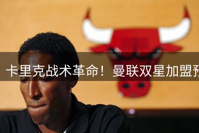 卡里克战术革命！曼联双星加盟预示中场控球时代来临